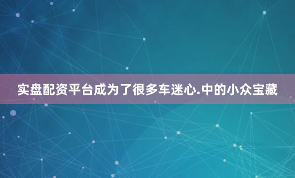 实盘配资平台成为了很多车迷心.中的小众宝藏