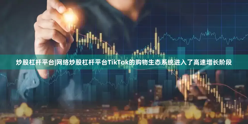 炒股杠杆平台|网络炒股杠杆平台TikTok的购物生态系统进入了高速增长阶段