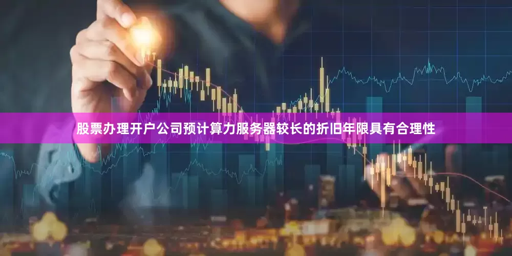 股票办理开户公司预计算力服务器较长的折旧年限具有合理性