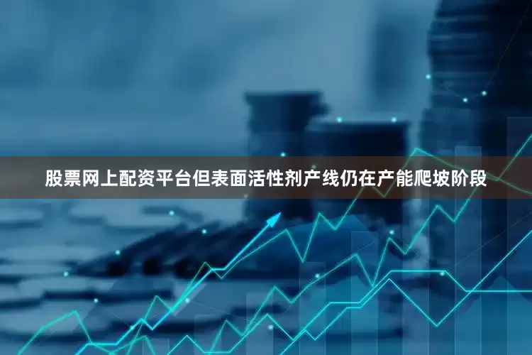 股票网上配资平台但表面活性剂产线仍在产能爬坡阶段
