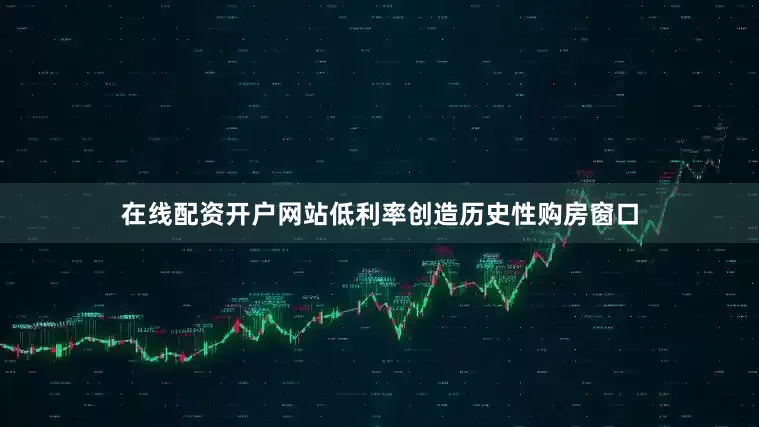 在线配资开户网站低利率创造历史性购房窗口