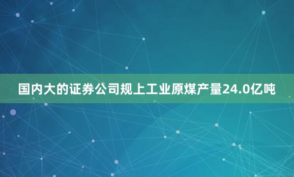 国内大的证券公司规上工业原煤产量24.0亿吨