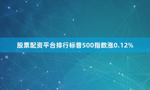 股票配资平台排行标普500指数涨0.12%