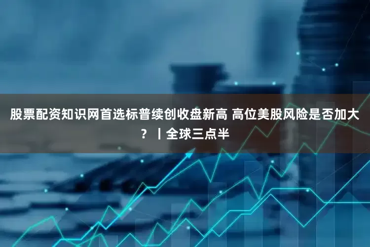 股票配资知识网首选标普续创收盘新高 高位美股风险是否加大？丨全球三点半