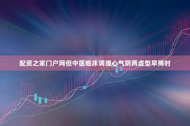 配资之家门户网但中医临床调理心气阴两虚型早搏时