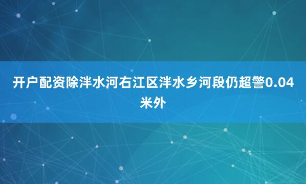 开户配资除泮水河右江区泮水乡河段仍超警0.04米外