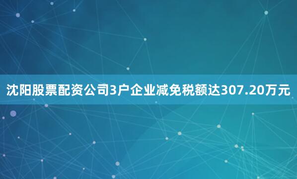 沈阳股票配资公司3户企业减免税额达307.20万元