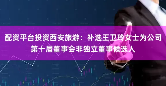 配资平台投资西安旅游：补选王卫玲女士为公司第十届董事会非独立董事候选人