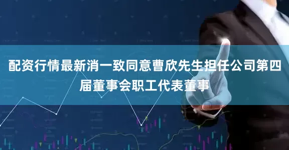 配资行情最新消一致同意曹欣先生担任公司第四届董事会职工代表董事