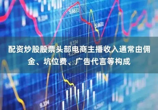 配资炒股股票头部电商主播收入通常由佣金、坑位费、广告代言等构成