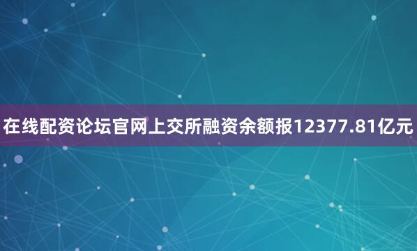 在线配资论坛官网上交所融资余额报12377.81亿元