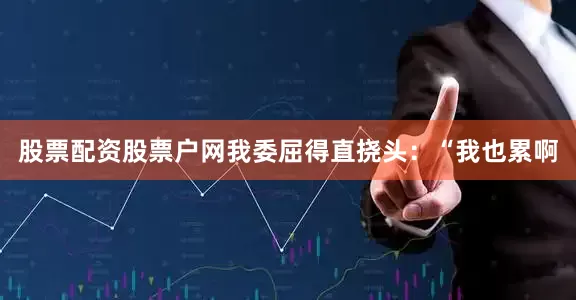股票配资股票户网我委屈得直挠头：“我也累啊